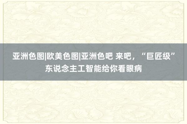 亚洲色图|欧美色图|亚洲色吧 来吧，“巨匠级”东说念主工智能给你看眼病