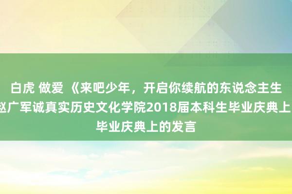 白虎 做爱 《来吧少年，开启你续航的东说念主生》——赵广军诚真实历史文化学院2018届本科生毕业庆典上的发言