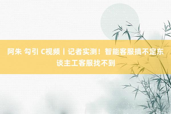 阿朱 勾引 C视频丨记者实测！智能客服搞不定东谈主工客服找不到