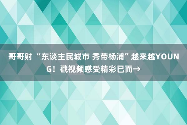 哥哥射 “东谈主民城市 秀带杨浦”越来越YOUNG！戳视频感受精彩已而→