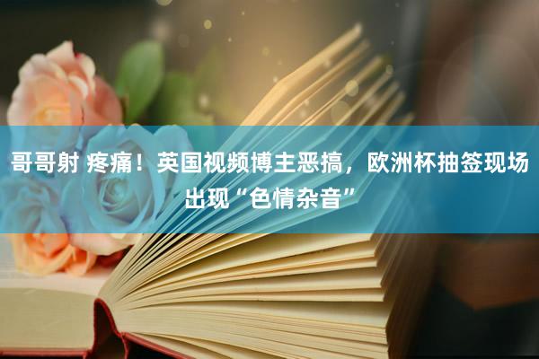 哥哥射 疼痛！英国视频博主恶搞，欧洲杯抽签现场出现“色情杂音”