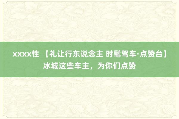 xxxx性 【礼让行东说念主 时髦驾车·点赞台】冰城这些车主，为你们点赞