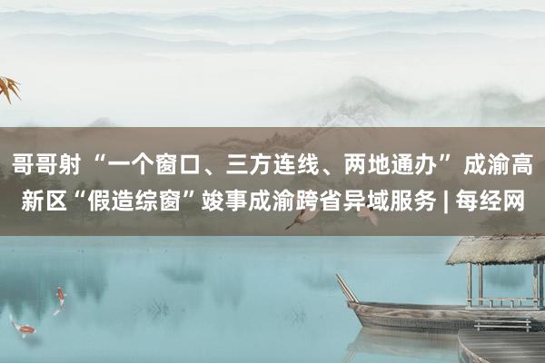 哥哥射 “一个窗口、三方连线、两地通办” 成渝高新区“假造综窗”竣事成渝跨省异域服务 | 每经网