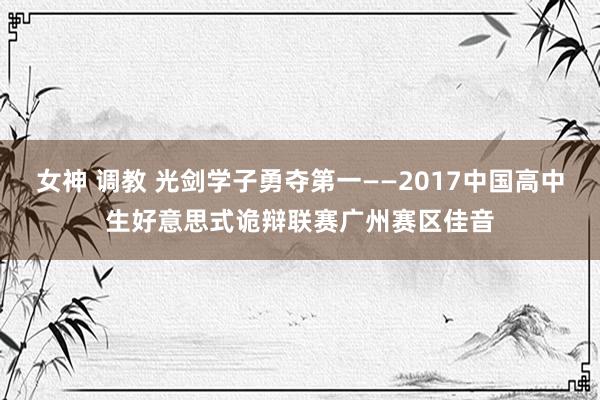 女神 调教 光剑学子勇夺第一——2017中国高中生好意思式诡辩联赛广州赛区佳音