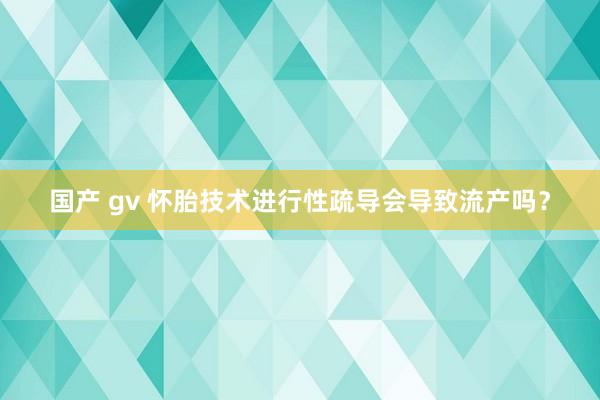 国产 gv 怀胎技术进行性疏导会导致流产吗？