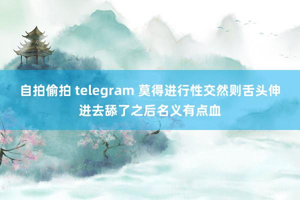 自拍偷拍 telegram 莫得进行性交然则舌头伸进去舔了之后名义有点血