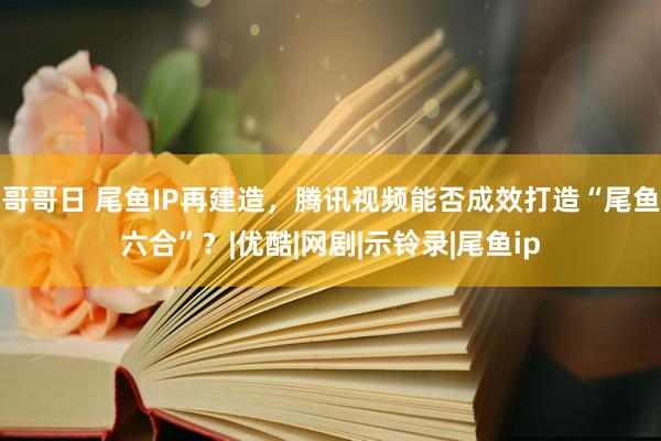 哥哥日 尾鱼IP再建造，腾讯视频能否成效打造“尾鱼六合”？|优酷|网剧|示铃录|尾鱼ip