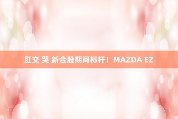 肛交 哭 新合股期间标杆！MAZDA EZ