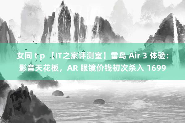 女同 t p 【IT之家评测室】雷鸟 Air 3 体验：影音天花板，AR 眼镜价钱初次杀入 1699