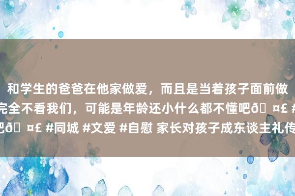 和学生的爸爸在他家做爱，而且是当着孩子面前做爱，太刺激了，孩子完全不看我们，可能是年龄还小什么都不懂吧🤣 #同城 #文爱 #自慰 家长对孩子成东谈主礼传话（杰作多篇）