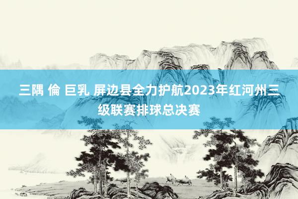 三隅 倫 巨乳 屏边县全力护航2023年红河州三级联赛排球总决赛