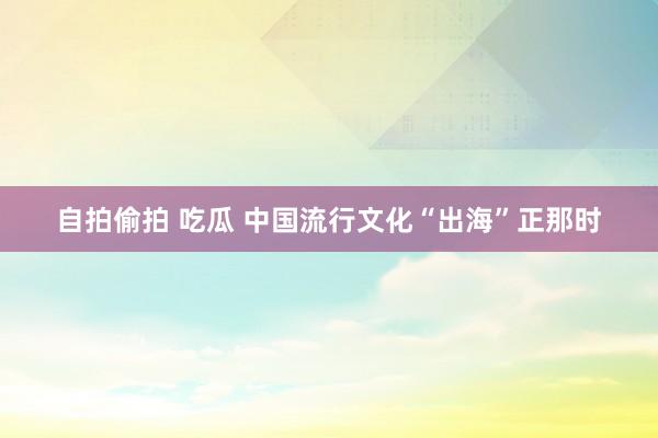 自拍偷拍 吃瓜 中国流行文化“出海”正那时