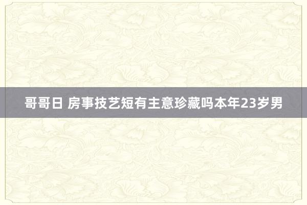 哥哥日 房事技艺短有主意珍藏吗本年23岁男