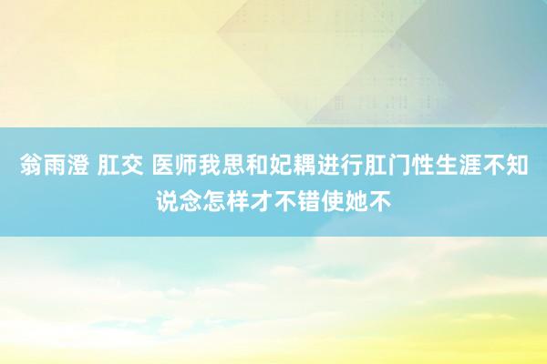 翁雨澄 肛交 医师我思和妃耦进行肛门性生涯不知说念怎样才不错使她不