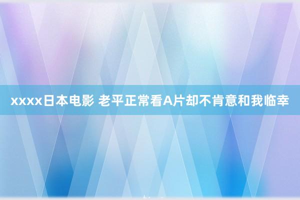 xxxx日本电影 老平正常看A片却不肯意和我临幸