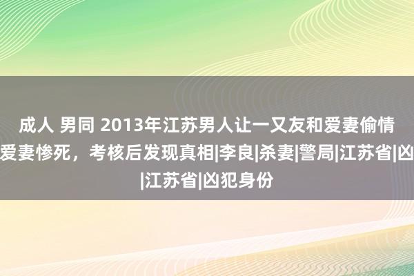 成人 男同 2013年江苏男人让一又友和爱妻偷情，随后爱妻惨死，考核后发现真相|李良|杀妻|警局|江苏省|凶犯身份