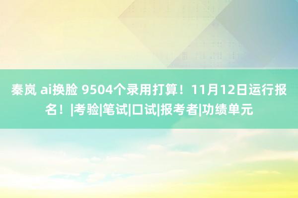 秦岚 ai换脸 9504个录用打算！11月12日运行报名！|考验|笔试|口试|报考者|功绩单元