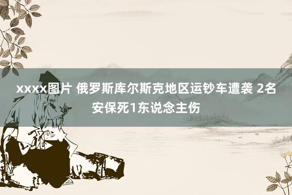 xxxx图片 俄罗斯库尔斯克地区运钞车遭袭 2名安保死1东说念主伤