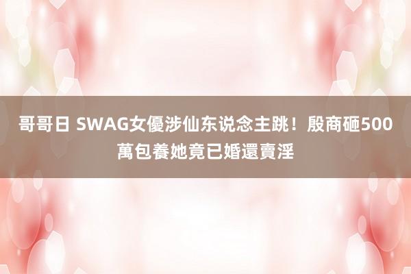 哥哥日 SWAG女優涉仙东说念主跳！殷商砸500萬包養　她竟已婚還賣淫