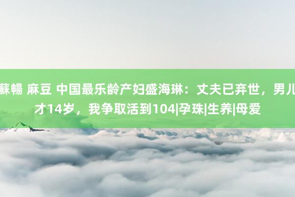 蘇暢 麻豆 中国最乐龄产妇盛海琳：丈夫已弃世，男儿才14岁，我争取活到104|孕珠|生养|母爱