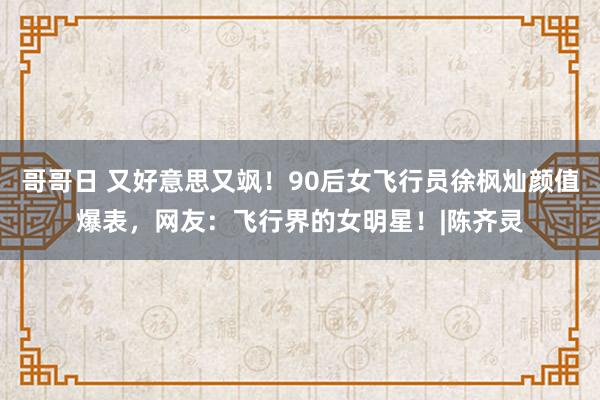 哥哥日 又好意思又飒！90后女飞行员徐枫灿颜值爆表，网友：飞行界的女明星！|陈齐灵