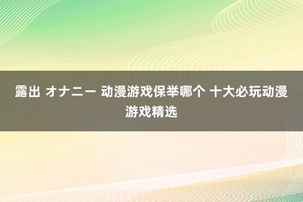 露出 オナニー 动漫游戏保举哪个 十大必玩动漫游戏精选