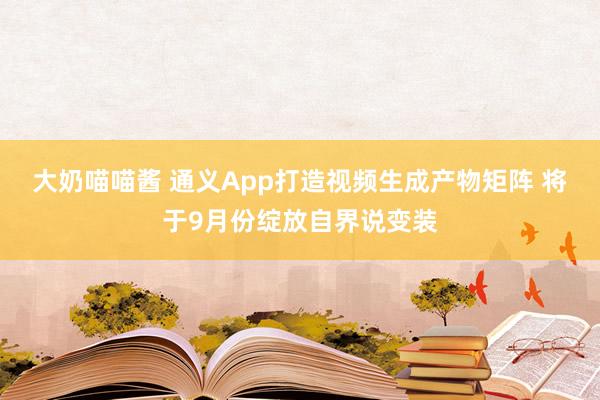 大奶喵喵酱 通义App打造视频生成产物矩阵 将于9月份绽放自界说变装