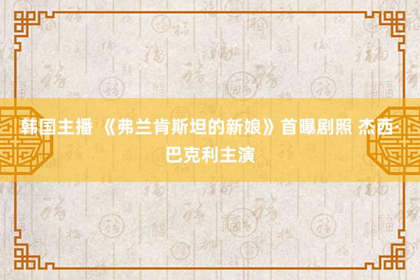 韩国主播 《弗兰肯斯坦的新娘》首曝剧照 杰西·巴克利主演