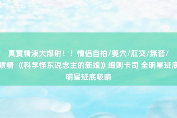 真實精液大爆射！！情侶自拍/雙穴/肛交/無套/大量噴精 《科学怪东说念主的新娘》细则卡司 全明星班底吸睛