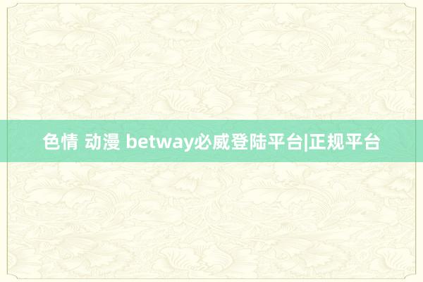 色情 动漫 betway必威登陆平台|正规平台