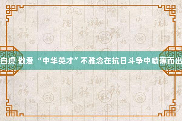 白虎 做爱 “中华英才”不雅念在抗日斗争中喷薄而出