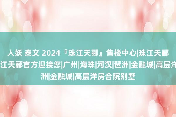 人妖 泰文 2024『珠江天郦』售楼中心|珠江天郦官方网站|珠江天郦官方迎接您|广州|海珠|河汉|琶洲|金融城|高层洋房合院别墅