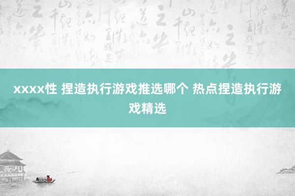 xxxx性 捏造执行游戏推选哪个 热点捏造执行游戏精选