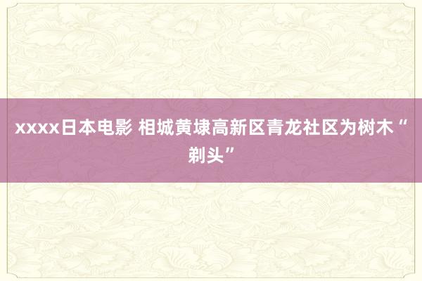 xxxx日本电影 相城黄埭高新区青龙社区为树木“剃头”