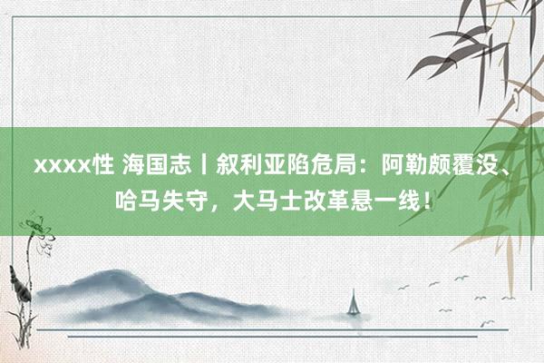 xxxx性 海国志丨叙利亚陷危局：阿勒颇覆没、哈马失守，大马士改革悬一线！