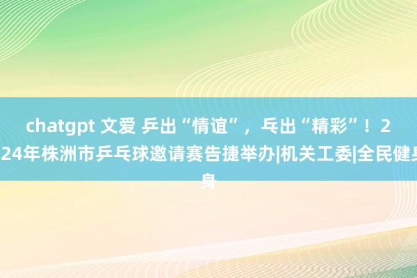 chatgpt 文爱 乒出“情谊”，乓出“精彩”！2024年株洲市乒乓球邀请赛告捷举办|机关工委|全民健身