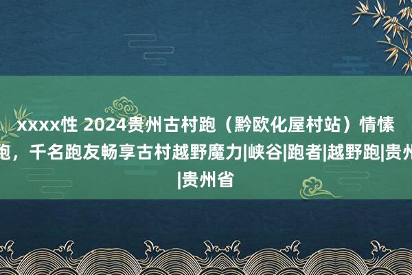 xxxx性 2024贵州古村跑（黔欧化屋村站）情愫开跑，千名跑友畅享古村越野魔力|峡谷|跑者|越野跑|贵州省