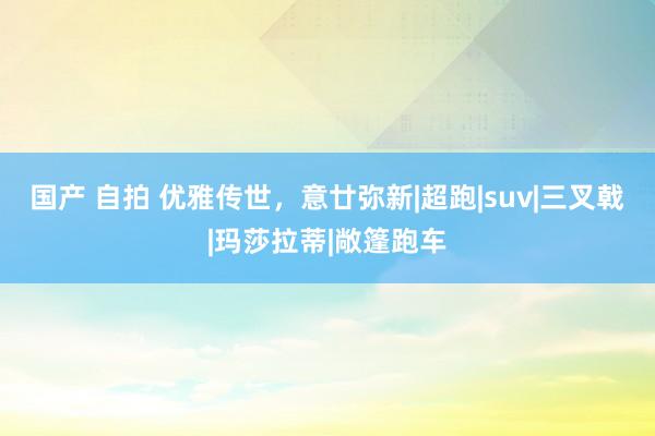 国产 自拍 优雅传世，意廿弥新|超跑|suv|三叉戟|玛莎拉蒂|敞篷跑车