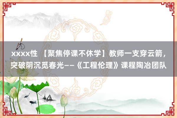 xxxx性 【聚焦停课不休学】教师一支穿云箭，突破阴沉觅春光——《工程伦理》课程陶冶团队