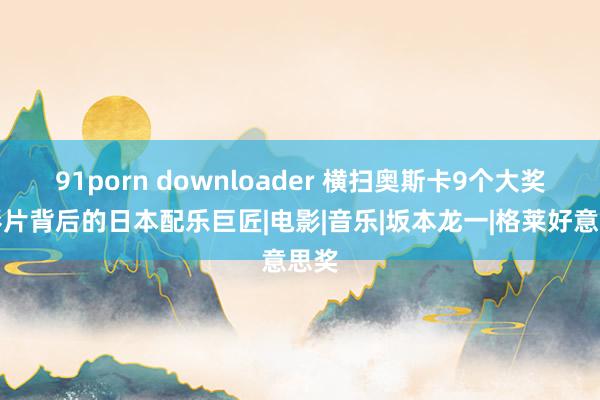 91porn downloader 横扫奥斯卡9个大奖：影片背后的日本配乐巨匠|电影|音乐|坂本龙一|格莱好意思奖