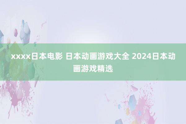 xxxx日本电影 日本动画游戏大全 2024日本动画游戏精选