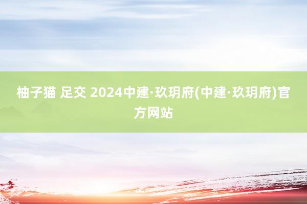 柚子猫 足交 2024中建·玖玥府(中建·玖玥府)官方网站