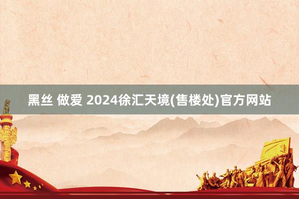 黑丝 做爱 2024徐汇天境(售楼处)官方网站