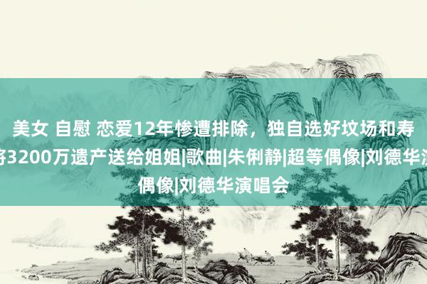 美女 自慰 恋爱12年惨遭排除，独自选好坟场和寿衣，将3200万遗产送给姐姐|歌曲|朱俐静|超等偶像|刘德华演唱会