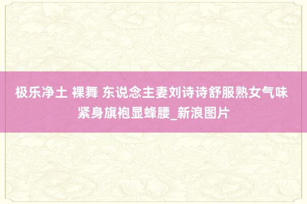 极乐净土 裸舞 东说念主妻刘诗诗舒服熟女气味 紧身旗袍显蜂腰_新浪图片