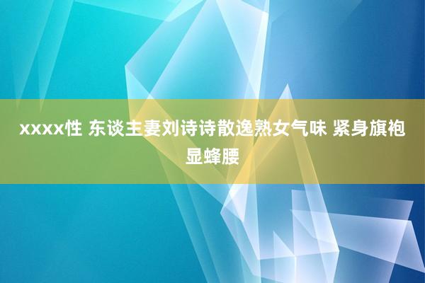 xxxx性 东谈主妻刘诗诗散逸熟女气味 紧身旗袍显蜂腰